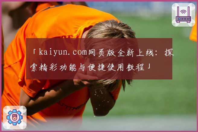 「kaiyun.com网页版全新上线：探索精彩功能与便捷使用教程」