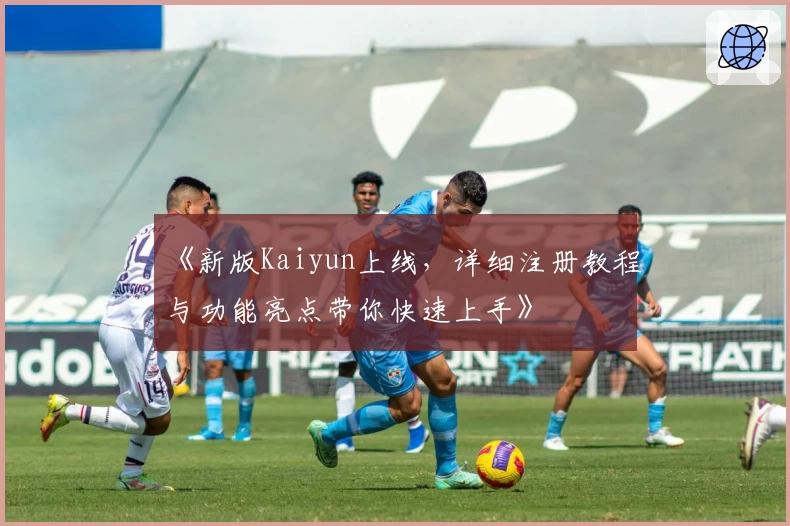 《新版Kaiyun上线，详细注册教程与功能亮点带你快速上手》