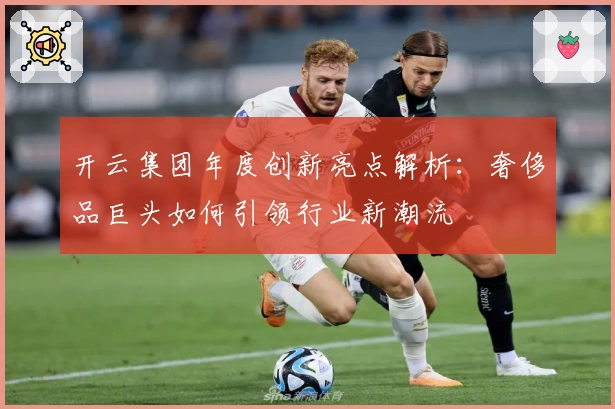 开云集团年度创新亮点解析：奢侈品巨头如何引领行业新潮流