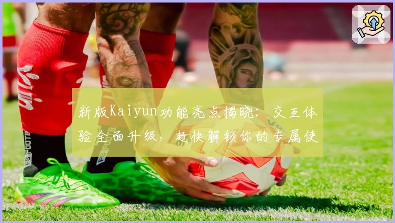 新版Kaiyun功能亮点揭晓：交互体验全面升级，赶快解锁你的专属使用指南