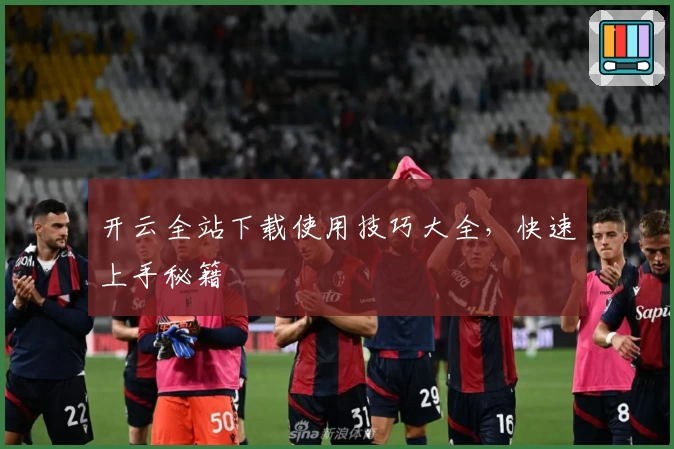 开云全站下载使用技巧大全，快速上手秘籍
