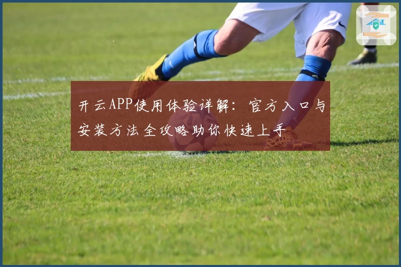 开云APP使用体验详解：官方入口与安装方法全攻略助你快速上手