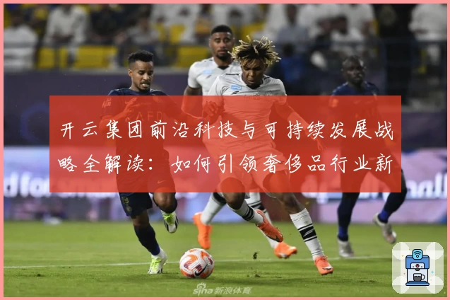 开云集团前沿科技与可持续发展战略全解读：如何引领奢侈品行业新未来