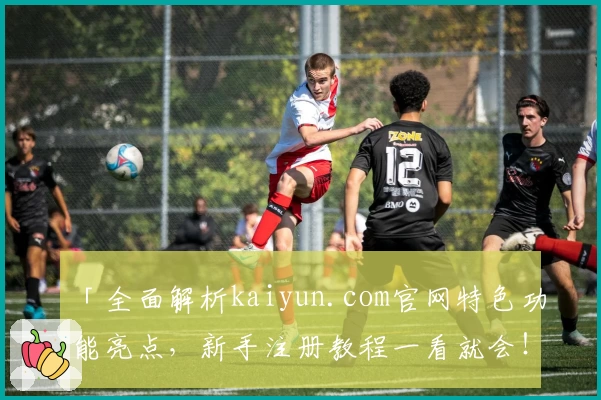 「全面解析kaiyun.com官网特色功能亮点，新手注册教程一看就会！」