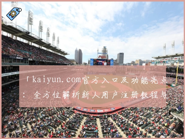 「kaiyun.com官方入口及功能亮点：全方位解析新人用户注册教程与使用体验」