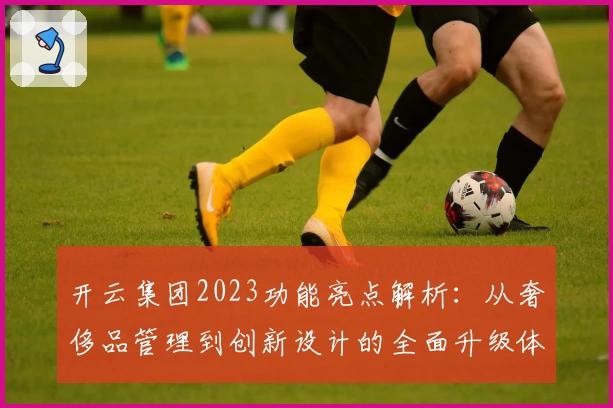 开云集团2023功能亮点解析：从奢侈品管理到创新设计的全面升级体验