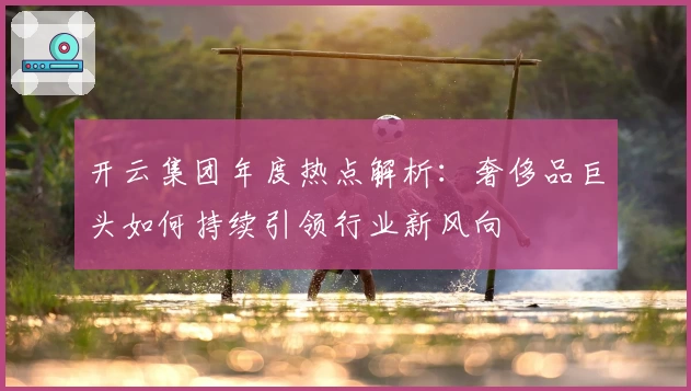 开云集团年度热点解析：奢侈品巨头如何持续引领行业新风向