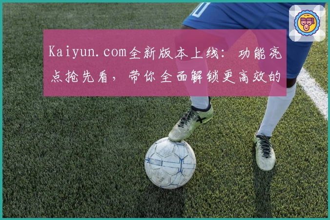 Kaiyun.com全新版本上线:功能亮点抢先看,带你全面解锁更高效的使用体验