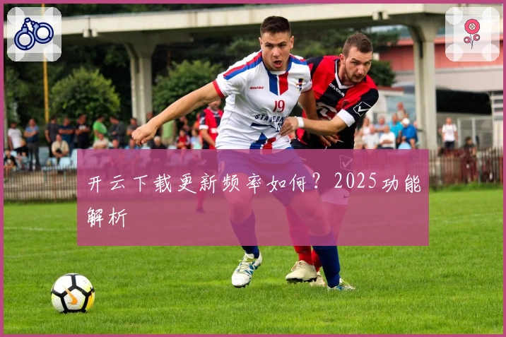 开云下载更新频率如何？2025功能解析