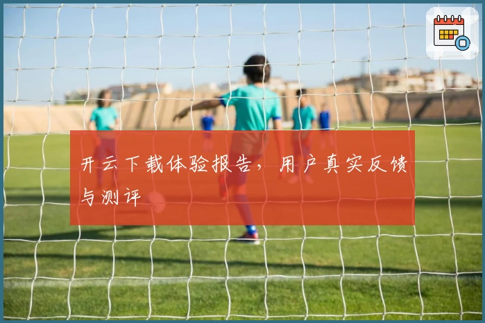 开云下载体验报告，用户真实反馈与测评