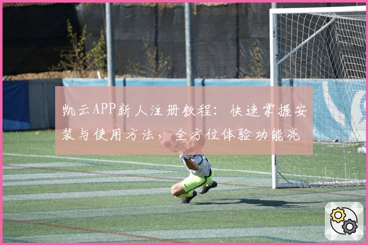 凯云APP新人注册教程:快速掌握安装与使用方法,全方位体验功能亮点