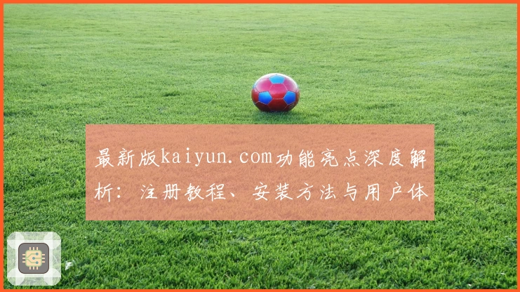 最新版kaiyun.com功能亮点深度解析：注册教程、安装方法与用户体验全攻略