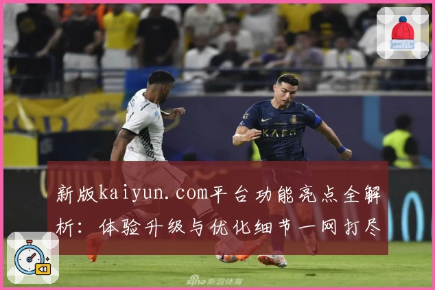 新版kaiyun.com平台功能亮点全解析：体验升级与优化细节一网打尽