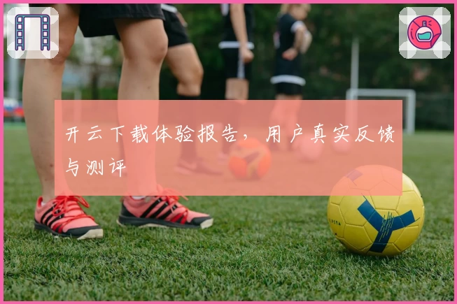 开云下载体验报告，用户真实反馈与测评