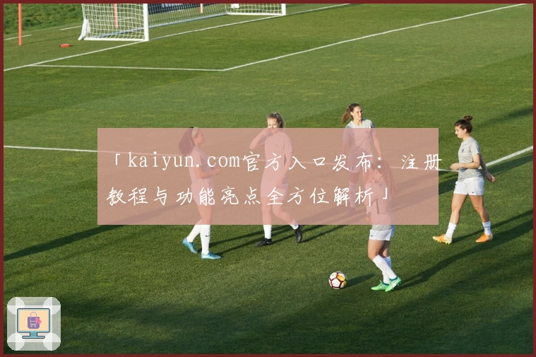 「kaiyun.com官方入口发布：注册教程与功能亮点全方位解析」
