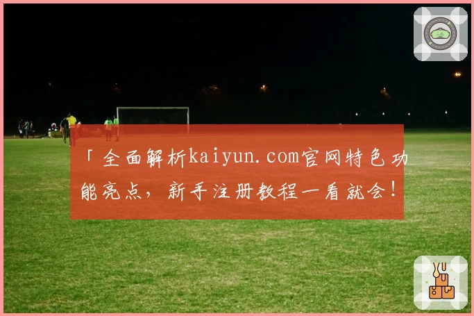 「全面解析kaiyun.com官网特色功能亮点,新手注册教程一看就会!」