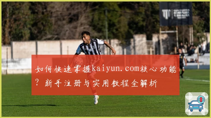 如何快速掌握kaiyun.com核心功能？新手注册与实用教程全解析